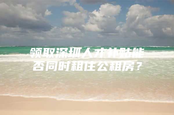 领取深圳人才补贴能否同时租住公租房？