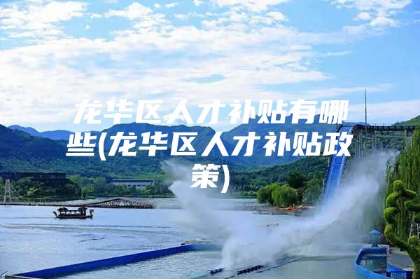 龙华区人才补贴有哪些(龙华区人才补贴政策)