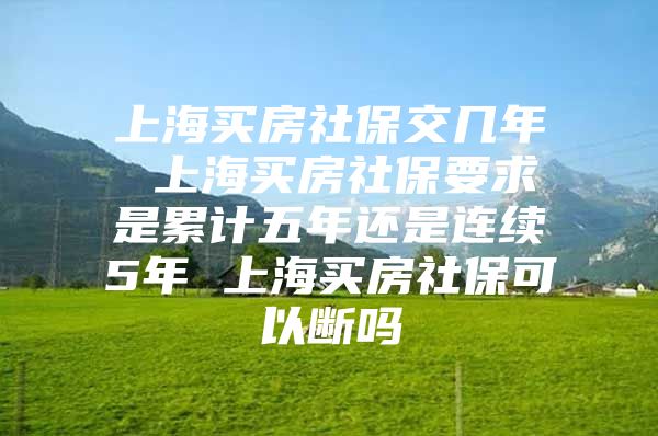 上海买房社保交几年 上海买房社保要求是累计五年还是连续5年 上海买房社保可以断吗