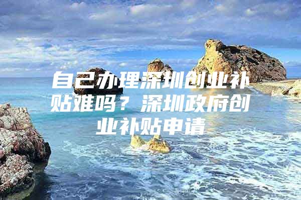 自己办理深圳创业补贴难吗？深圳政府创业补贴申请