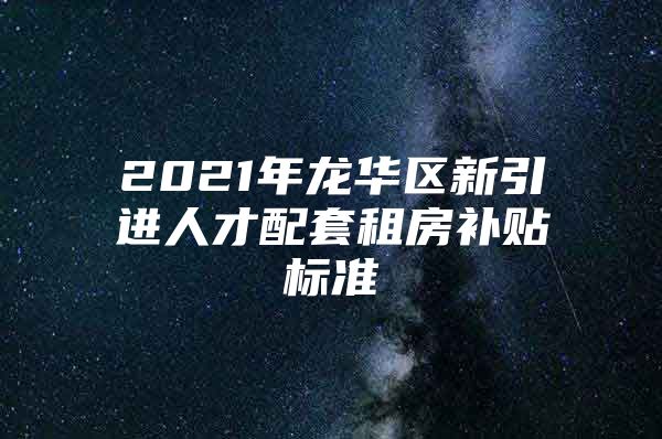 2021年龙华区新引进人才配套租房补贴标准