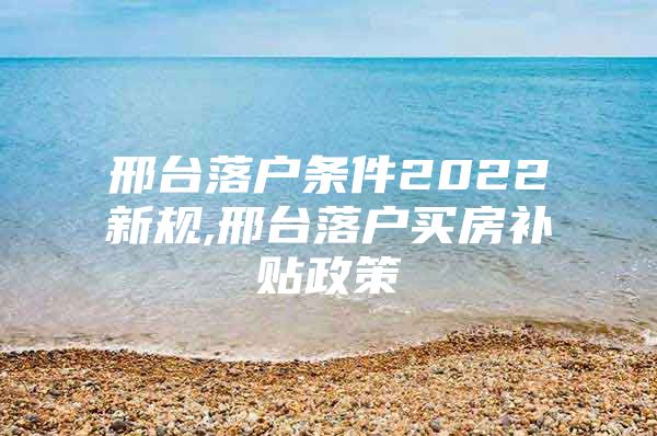 邢台落户条件2022新规,邢台落户买房补贴政策