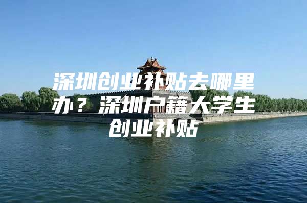 深圳创业补贴去哪里办？深圳户籍大学生创业补贴