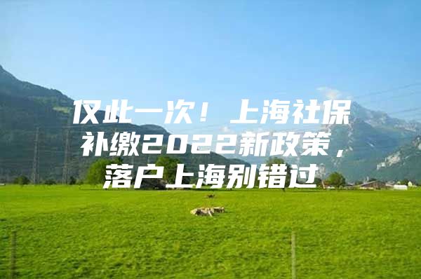 仅此一次！上海社保补缴2022新政策，落户上海别错过