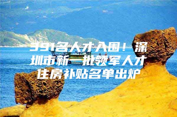 391名人才入围！深圳市新一批领军人才住房补贴名单出炉