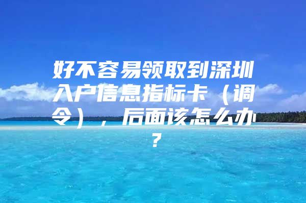 好不容易领取到深圳入户信息指标卡（调令），后面该怎么办？
