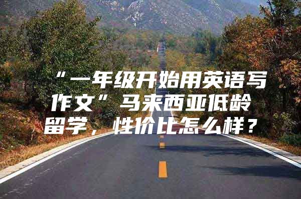 “一年级开始用英语写作文”马来西亚低龄留学，性价比怎么样？