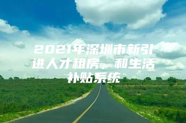 2021年深圳市新引进人才租房，和生活补贴系统
