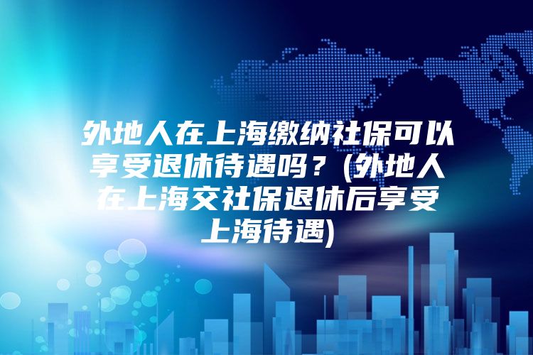 外地人在上海缴纳社保可以享受退休待遇吗？(外地人在上海交社保退休后享受上海待遇)