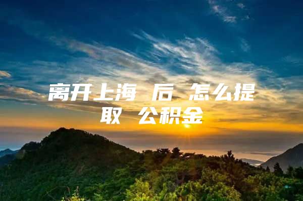 离开上海 后 怎么提取 公积金
