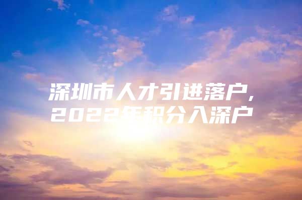 深圳市人才引进落户,2022年积分入深户