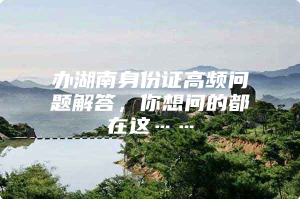 办湖南身份证高频问题解答，你想问的都在这……
