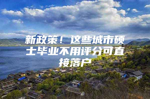 新政策！这些城市硕士毕业不用评分可直接落户
