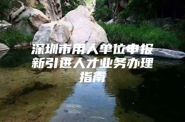 深圳市用人单位申报新引进人才业务办理指南
