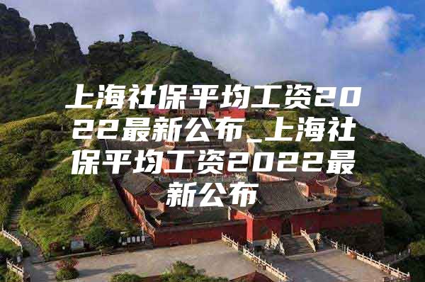 上海社保平均工资2022最新公布_上海社保平均工资2022最新公布