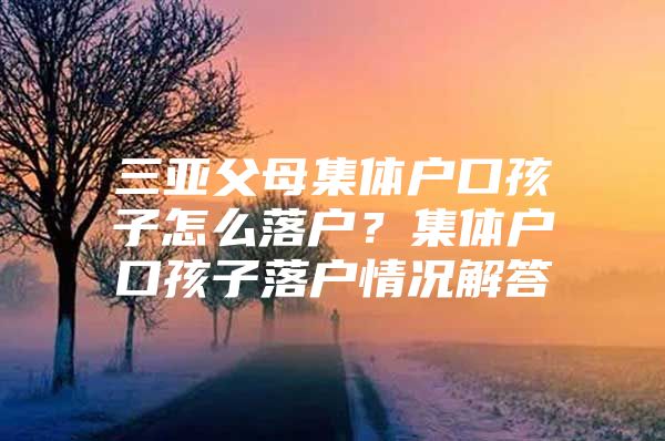 三亚父母集体户口孩子怎么落户？集体户口孩子落户情况解答
