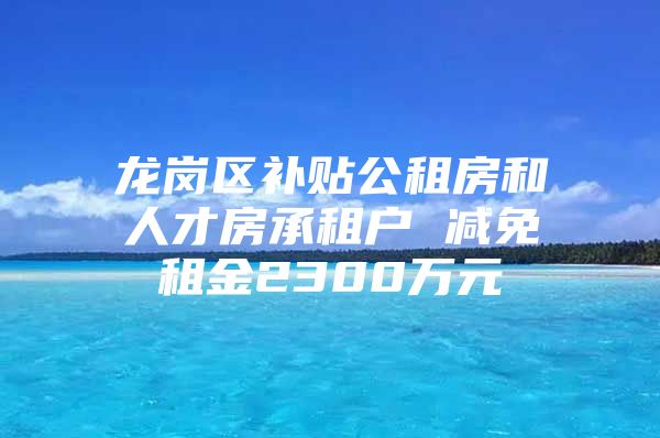龙岗区补贴公租房和人才房承租户 减免租金2300万元