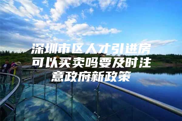 深圳市区人才引进房可以买卖吗要及时注意政府新政策
