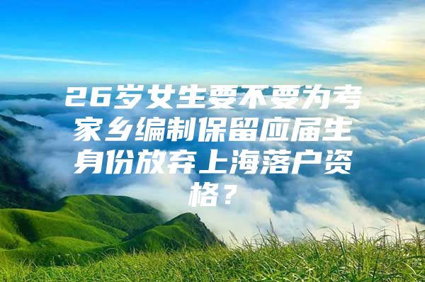 26岁女生要不要为考家乡编制保留应届生身份放弃上海落户资格？