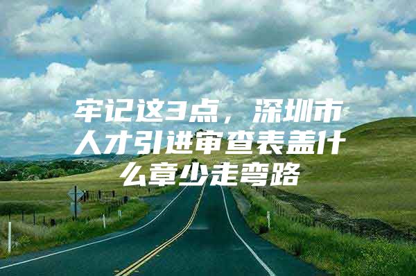 牢记这3点，深圳市人才引进审查表盖什么章少走弯路