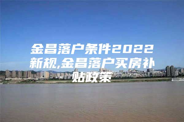 金昌落户条件2022新规,金昌落户买房补贴政策