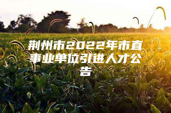 荆州市2022年市直事业单位引进人才公告