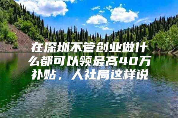 在深圳不管创业做什么都可以领最高40万补贴，人社局这样说