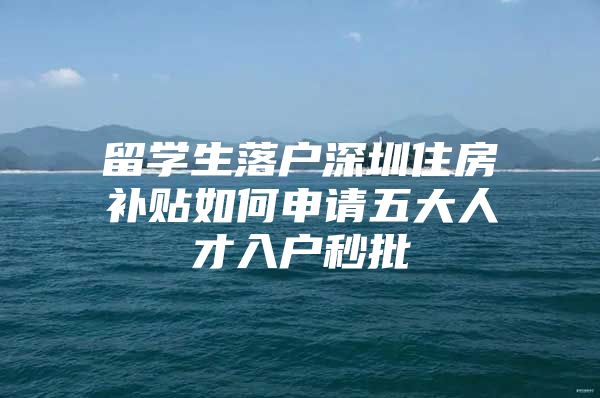 留学生落户深圳住房补贴如何申请五大人才入户秒批