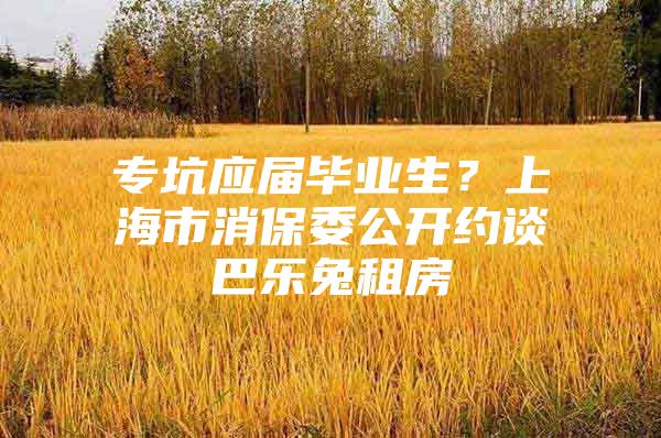 专坑应届毕业生？上海市消保委公开约谈巴乐兔租房