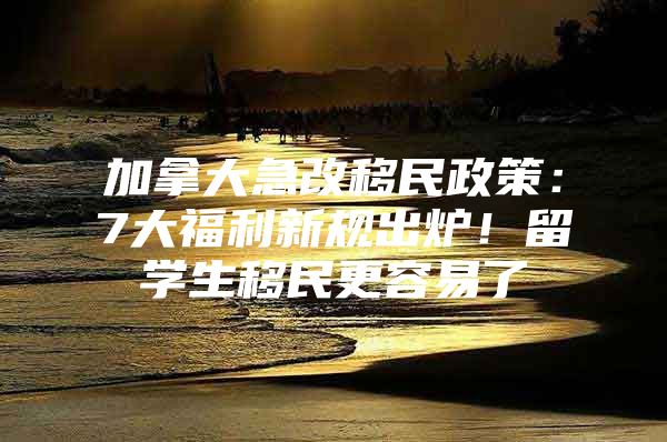 加拿大急改移民政策：7大福利新规出炉！留学生移民更容易了