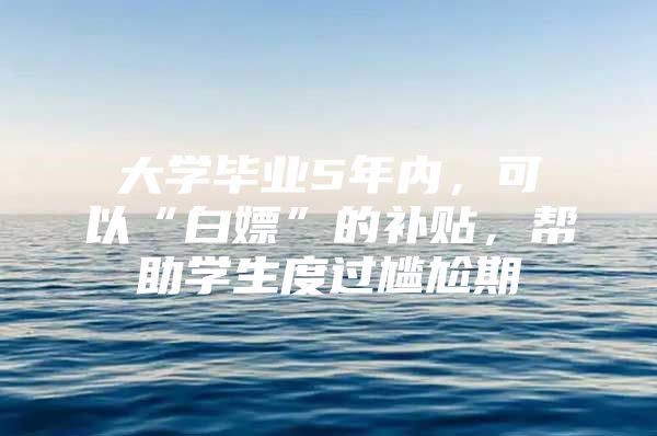 大学毕业5年内，可以“白嫖”的补贴，帮助学生度过尴尬期