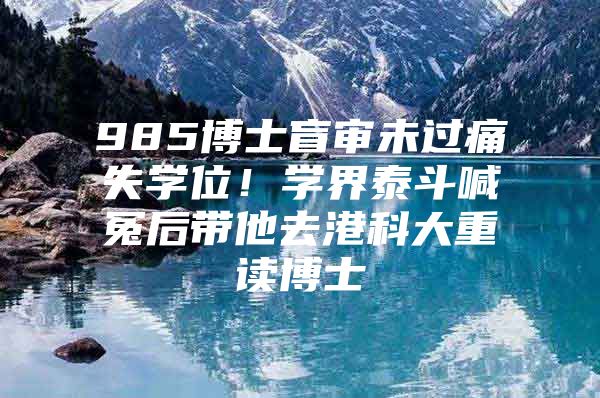 985博士盲审未过痛失学位！学界泰斗喊冤后带他去港科大重读博士