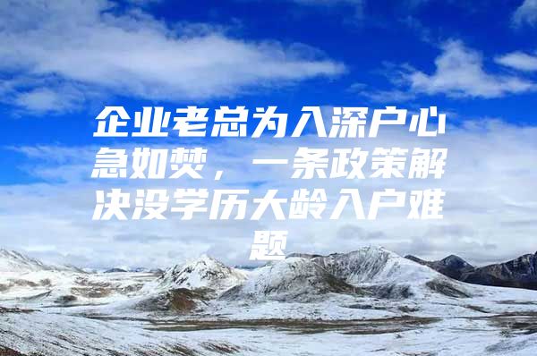 企业老总为入深户心急如焚，一条政策解决没学历大龄入户难题