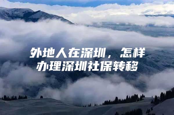 外地人在深圳，怎样办理深圳社保转移