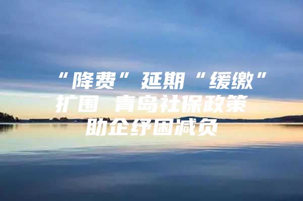 “降费”延期“缓缴”扩围 青岛社保政策助企纾困减负