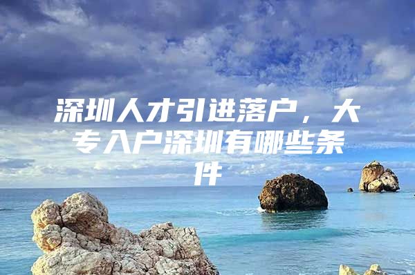 深圳人才引进落户，大专入户深圳有哪些条件