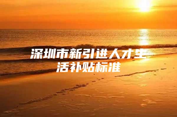 深圳市新引进人才生活补贴标准