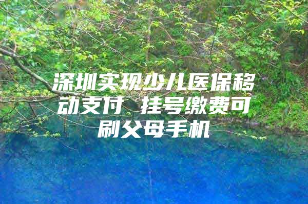 深圳实现少儿医保移动支付 挂号缴费可刷父母手机