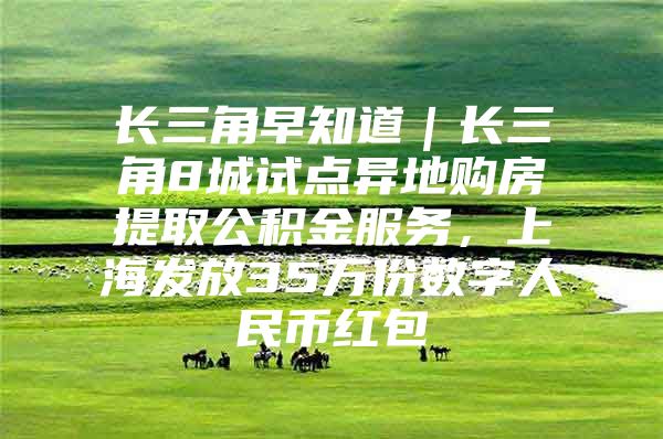 长三角早知道｜长三角8城试点异地购房提取公积金服务，上海发放35万份数字人民币红包