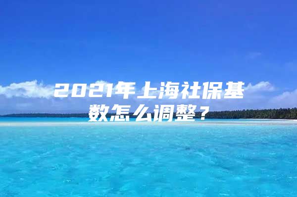 2021年上海社保基数怎么调整？