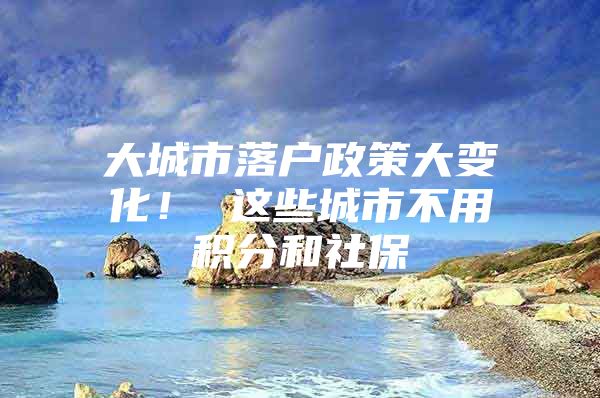 大城市落户政策大变化！ 这些城市不用积分和社保