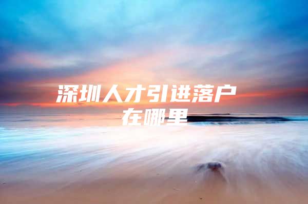 深圳人才引进落户 在哪里