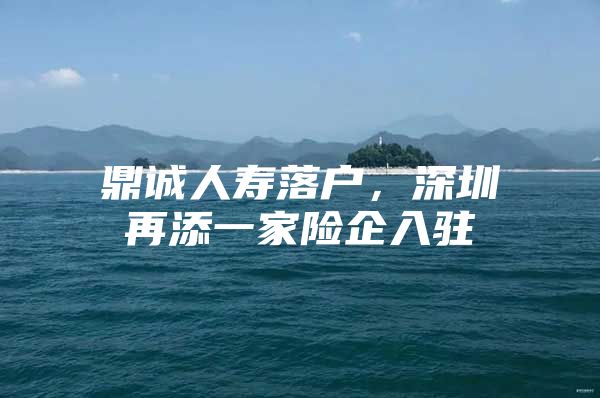 鼎诚人寿落户，深圳再添一家险企入驻