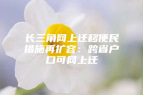 长三角网上迁移便民措施再扩容：跨省户口可网上迁