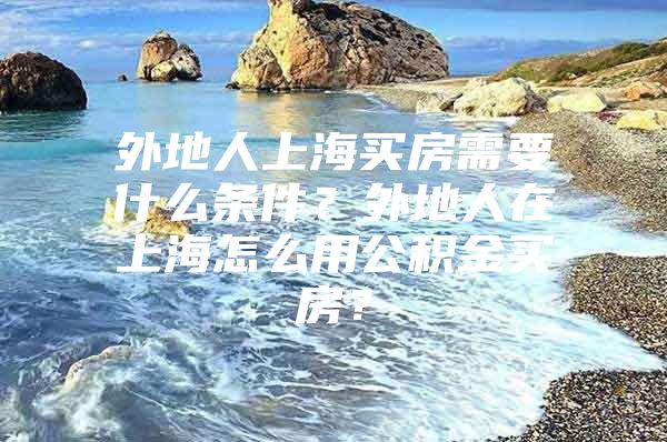 外地人上海买房需要什么条件？外地人在上海怎么用公积金买房？
