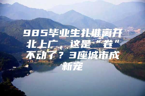985毕业生扎堆离开北上广，这是“卷”不动了？3座城市成新宠