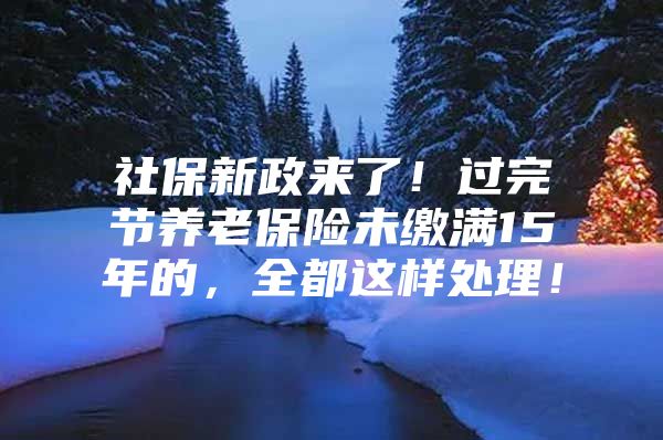 社保新政来了！过完节养老保险未缴满15年的，全都这样处理！