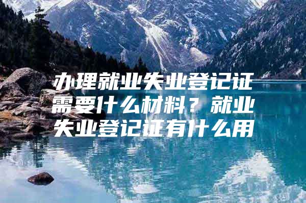 办理就业失业登记证需要什么材料？就业失业登记证有什么用