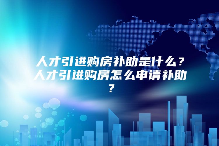 人才引进购房补助是什么？人才引进购房怎么申请补助？