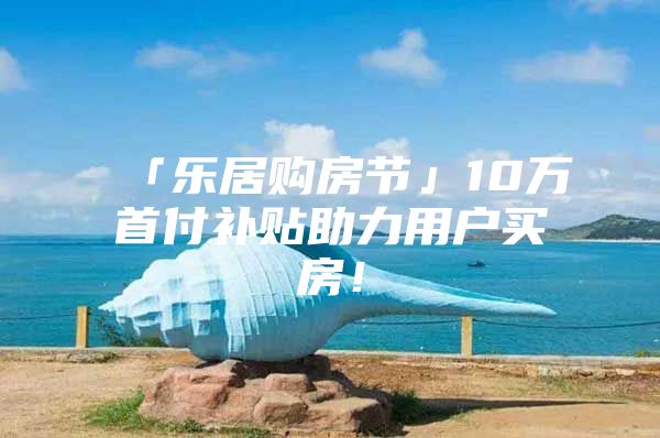 「乐居购房节」10万首付补贴助力用户买房！